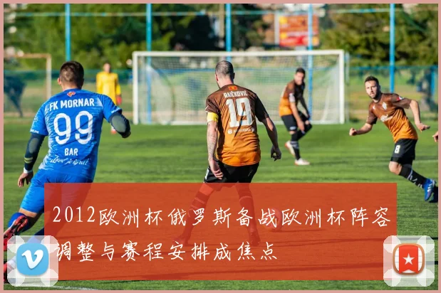 2012欧洲杯俄罗斯备战欧洲杯阵容调整与赛程安排成焦点