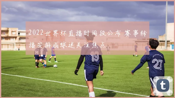 2022世界杯直播时间段公布 赛事转播安排成球迷关注焦点