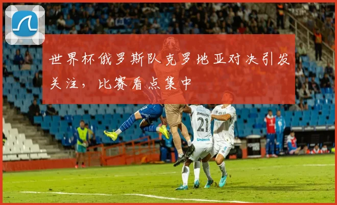 世界杯俄罗斯队克罗地亚对决引发关注,比赛看点集中