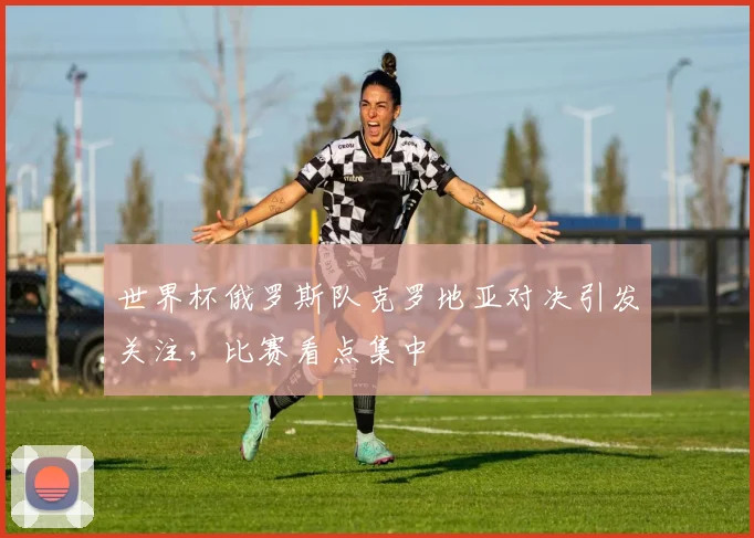 世界杯俄罗斯队克罗地亚对决引发关注,比赛看点集中