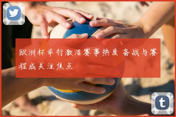欧洲杯举行激活赛事热度 备战与赛程成关注焦点